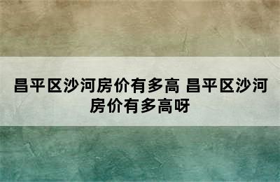 昌平区沙河房价有多高 昌平区沙河房价有多高呀